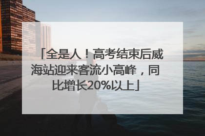全是人！高考结束后威海站迎来客流小高峰，同比增长20%以上