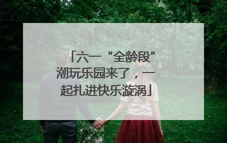 六一“全龄段”潮玩乐园来了，一起扎进快乐漩涡