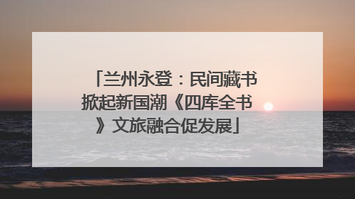 兰州永登：民间藏书掀起新国潮《四库全书》文旅融合促发展