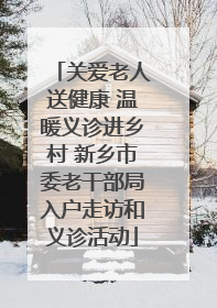 关爱老人送健康 温暖义诊进乡村 新乡市委老干部局入户走访和义诊活动
