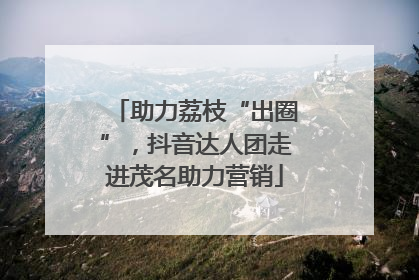 助力荔枝“出圈”，抖音达人团走进茂名助力营销
