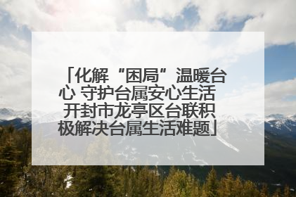 化解“困局”温暖台心 守护台属安心生活 开封市龙亭区台联积极解决台属生活难题