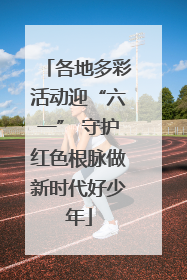 各地多彩活动迎“六一” 守护红色根脉做新时代好少年