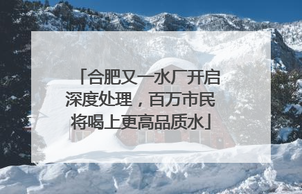 合肥又一水厂开启深度处理，百万市民将喝上更高品质水