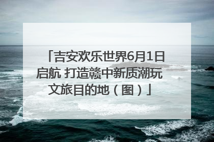 吉安欢乐世界6月1日启航 打造赣中新质潮玩文旅目的地（图）