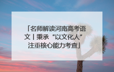 名师解读河南高考语文丨秉承“以文化人” 注重核心能力考查