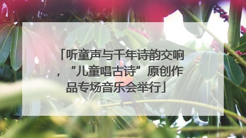 听童声与千年诗韵交响，“儿童唱古诗”原创作品专场音乐会举行