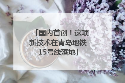 国内首创！这项新技术在青岛地铁15号线落地