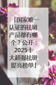 国家唯一认证的祛斑产品都有哪个？公开：2025十大超强祛斑提亮榜单