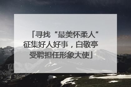 寻找“最美怀柔人”征集好人好事，白敬亭受聘担任形象大使