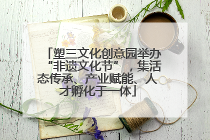 塑三文化创意园举办“非遗文化节”，集活态传承、产业赋能、人才孵化于一体