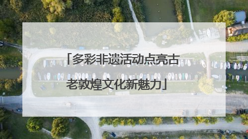 多彩非遗活动点亮古老敦煌文化新魅力