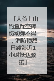 大爷上山钓鱼踩空摔伤动弹不得，消防顶烈日跋涉近1小时抵达救援