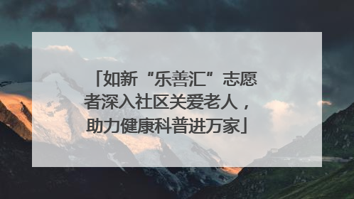 如新“乐善汇”志愿者深入社区关爱老人，助力健康科普进万家