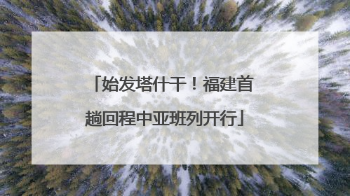 始发塔什干！福建首趟回程中亚班列开行