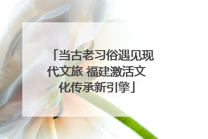 当古老习俗遇见现代文旅 福建激活文化传承新引擎
