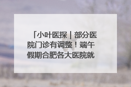 小叶医探｜部分医院门诊有调整！端午假期合肥各大医院就诊指南来了