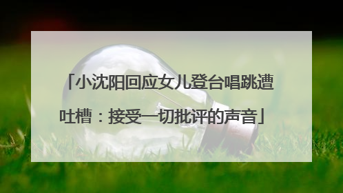 小沈阳回应女儿登台唱跳遭吐槽：接受一切批评的声音