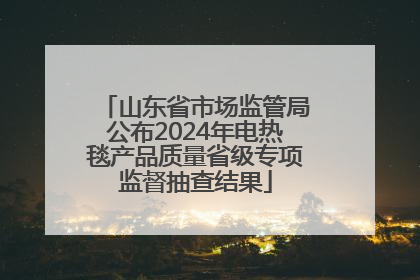 山东省市场监管局公布2024年电热毯产品质量省级专项监督抽查结果