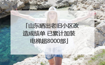山东晒出老旧小区改造成绩单 已累计加装电梯超8000部