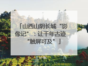 山西山阴长城“影像记”：让千年古迹“触屏可及”
