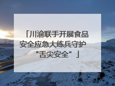 川渝联手开展食品安全应急大练兵守护“舌尖安全”