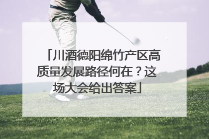 川酒德阳绵竹产区高质量发展路径何在？这场大会给出答案