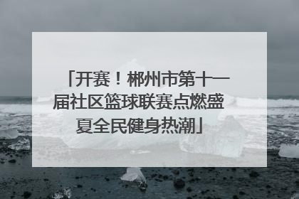 开赛！郴州市第十一届社区篮球联赛点燃盛夏全民健身热潮