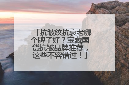 抗皱纹抗衰老哪个牌子好？宝藏国货抗皱品牌推荐，这些不容错过！