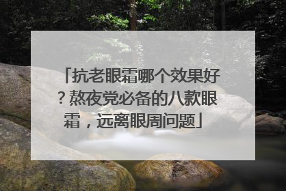 抗老眼霜哪个效果好？熬夜党必备的八款眼霜，远离眼周问题