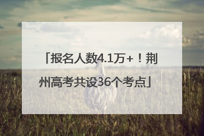 报名人数4.1万+！荆州高考共设36个考点
