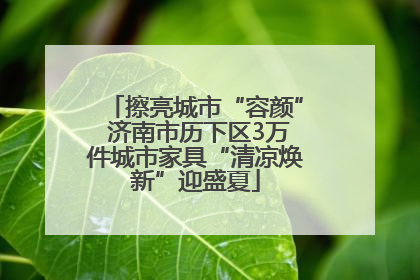 擦亮城市“容颜” 济南市历下区3万件城市家具“清凉焕新”迎盛夏