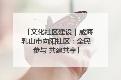 文化社区建设｜威海乳山市向阳社区：全民参与 共建共享