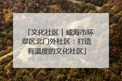 文化社区｜威海市环翠区北门外社区：打造有温度的文化社区