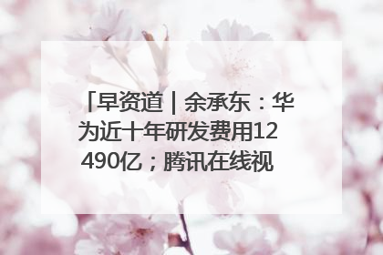早资道｜余承东：华为近十年研发费用12490亿；腾讯在线视频重大组织调整