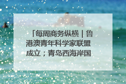 每周商务纵横｜鲁港澳青年科学家联盟成立；青岛西海岸国际能源自贸港启用