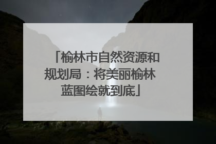 榆林市自然资源和规划局：将美丽榆林蓝图绘就到底