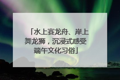 水上赛龙舟、岸上舞龙狮，沉浸式感受端午文化习俗