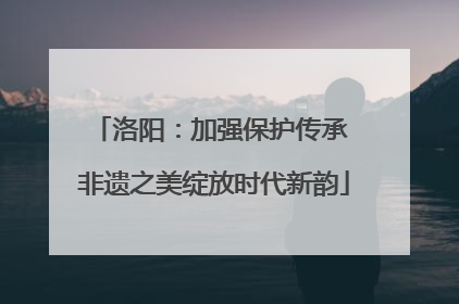 洛阳：加强保护传承 非遗之美绽放时代新韵