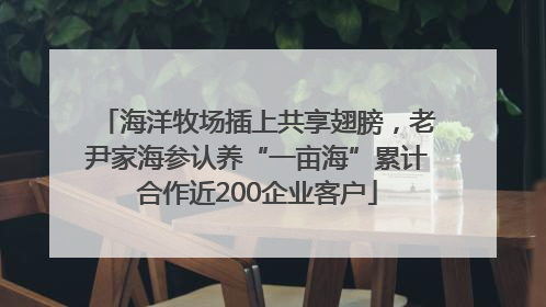 海洋牧场插上共享翅膀，老尹家海参认养“一亩海”累计合作近200企业客户