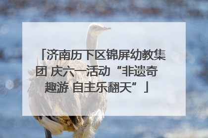 济南历下区锦屏幼教集团 庆六一活动“非遗奇趣游 自主乐翻天”
