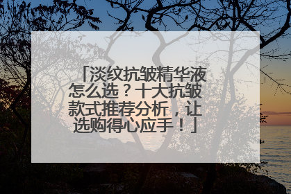 淡纹抗皱精华液怎么选？十大抗皱款式推荐分析，让选购得心应手！
