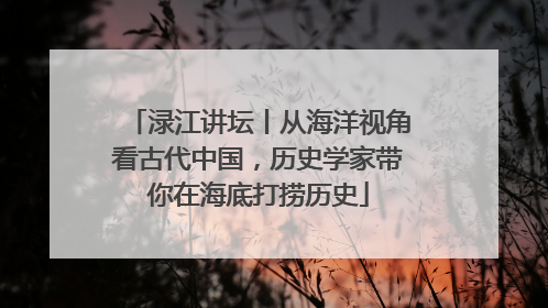 渌江讲坛丨从海洋视角看古代中国，历史学家带你在海底打捞历史