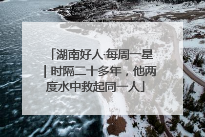 湖南好人·每周一星｜时隔二十多年，他两度水中救起同一人