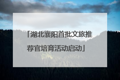 湖北襄阳首批文旅推荐官培育活动启动