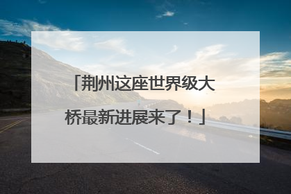 荆州这座世界级大桥最新进展来了！