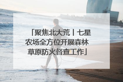 聚焦北大荒丨七星农场全方位开展森林草原防火督查工作