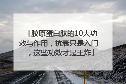 胶原蛋白肽的10大功效与作用，抗衰只是入门，这些功效才是王炸