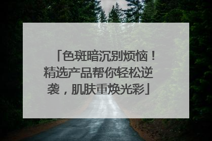 色斑暗沉别烦恼！精选产品帮你轻松逆袭，肌肤重焕光彩