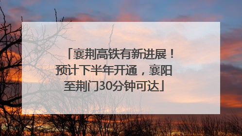 襄荆高铁有新进展！预计下半年开通，襄阳至荆门30分钟可达